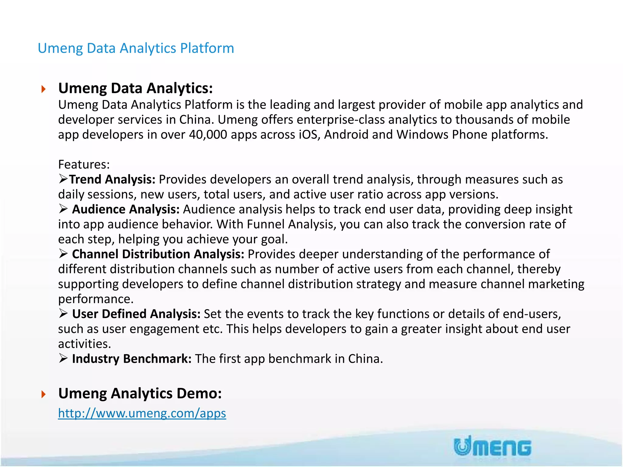 Umeng Data Analytics Platform

   Umeng Data Analytics:
    Umeng Data Analytics Platform is the leading and largest provider of mobile app analytics and
    developer services in China. Umeng offers enterprise-class analytics to thousands of mobile
    app developers in over 40,000 apps across iOS, Android and Windows Phone platforms.

    Features:
    Trend Analysis: Provides developers an overall trend analysis, through measures such as
    daily sessions, new users, total users, and active user ratio across app versions.
     Audience Analysis: Audience analysis helps to track end user data, providing deep insight
    into app audience behavior. With Funnel Analysis, you can also track the conversion rate of
    each step, helping you achieve your goal.
     Channel Distribution Analysis: Provides deeper understanding of the performance of
    different distribution channels such as number of active users from each channel, thereby
    supporting developers to define channel distribution strategy and measure channel marketing
    performance.
     User Defined Analysis: Set the events to track the key functions or details of end-users,
    such as user engagement etc. This helps developers to gain a greater insight about end user
    activities.
     Industry Benchmark: The first app benchmark in China.

   Umeng Analytics Demo:
    http://www.umeng.com/apps
 