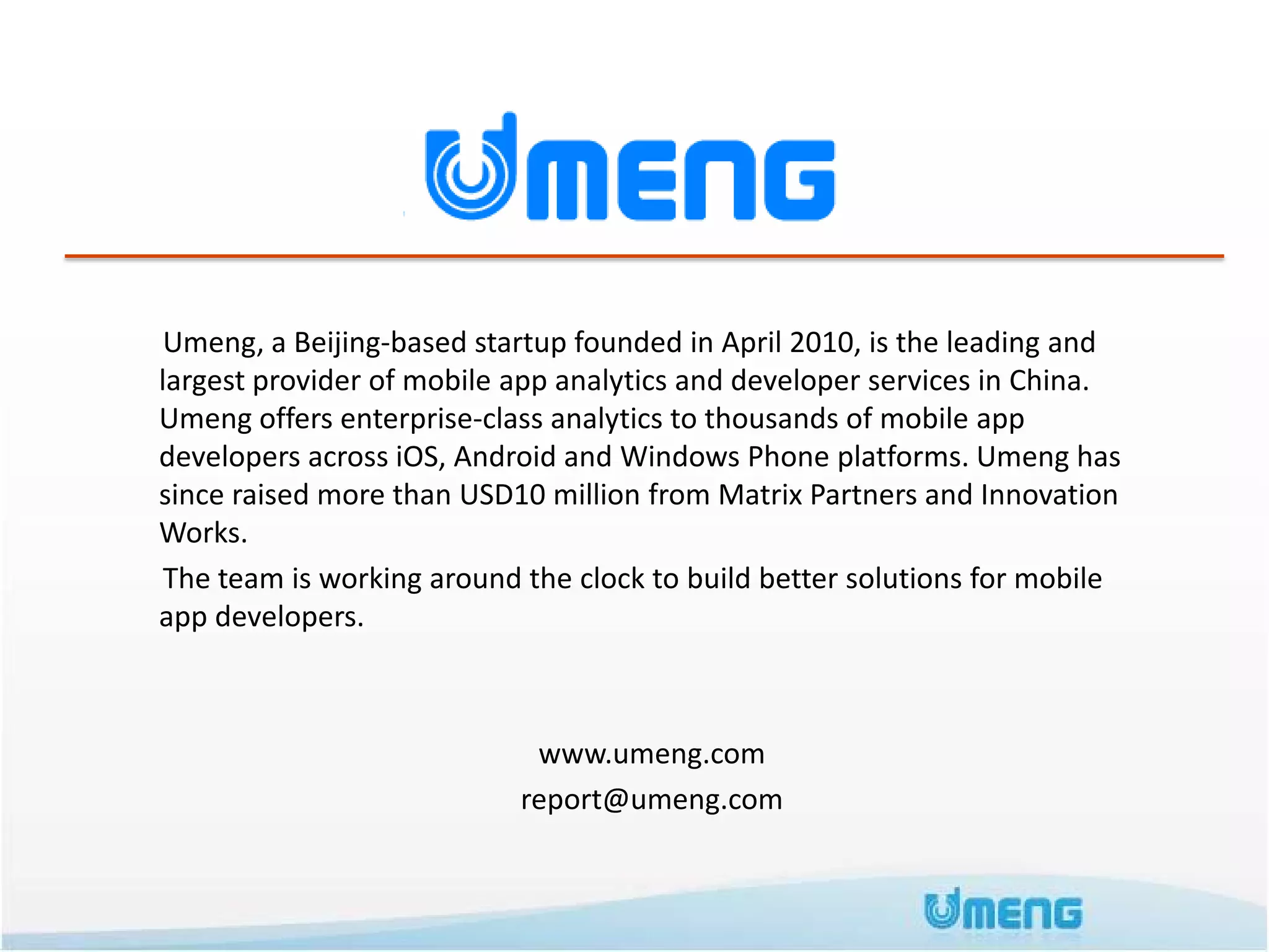 Umeng, a Beijing-based startup founded in April 2010, is the leading and
largest provider of mobile app analytics and developer services in China.
Umeng offers enterprise-class analytics to thousands of mobile app
developers across iOS, Android and Windows Phone platforms. Umeng has
since raised more than USD10 million from Matrix Partners and Innovation
Works.
 The team is working around the clock to build better solutions for mobile
app developers.



                            www.umeng.com
                           report@umeng.com
 