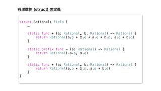 struct Rational: Field {
…
static func + (a: Rational, b: Rational) -> Rational {
return Rational(a.p * b.q + a.q * b.p, a.q * b.q)
}
static prefix func - (a: Rational) -> Rational {
return Rational(-a.p, a.q)
}
static func * (a: Rational, b: Rational) -> Rational {
return Rational(a.p * b.p, a.q * b.q)
}
}
 
