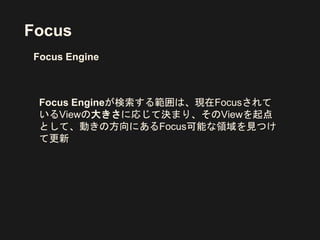 Focus
Focus Engineが検索する範囲は、現在Focusされて
いるViewの大きさに応じて決まり、そのViewを起点
として、動きの方向にあるFocus可能な領域を見つけ
て更新
Focus Engine
 