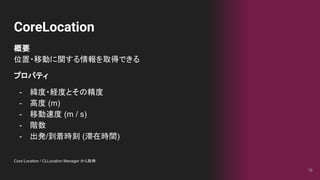 CoreLocation
16
概要
位置・移動に関する情報を取得できる
プロパティ
- 緯度・経度とその精度
- 高度 (m)
- 移動速度 (m / s)
- 階数
- 出発/到着時刻 (滞在時間)
Core Location / CLLocation Manager から取得
 