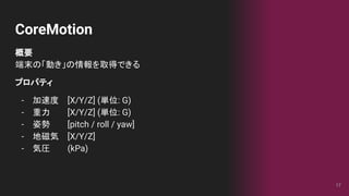CoreMotion
概要
端末の「動き」の情報を取得できる
プロパティ
- 加速度 [X/Y/Z] (単位: G)
- 重力 [X/Y/Z] (単位: G)
- 姿勢 [pitch / roll / yaw]
- 地磁気 [X/Y/Z]
- 気圧 (kPa)
17
 