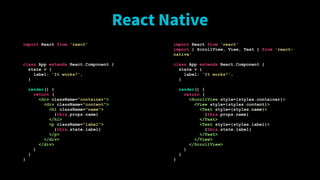 React Native
import React from 'react'
class App extends React.Component {
state = {
label: 'It works!',
}
render() {
return (
<div className="container">
<div className="content">
<h1 className="name">
{this.props.name}
</h1>
<p className="label">
{this.state.label}
</p>
</div>
</div>
)
}
}
import React from 'react'
import { ScrollView, View, Text } from 'react-
native'
class App extends React.Component {
state = {
label: 'It works!',
}
render() {
return (
<ScrollView style={styles.container}>
<View style={styles.content}>
<Text style={styles.name}>
{this.props.name}
</Text>
<Text style={styles.label}>
{this.state.label}
</Text>
</View>
</ScrollView>
)
}
}
 