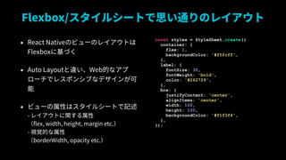 Flexbox/륷`Ȥ˼ͨΥ쥤
? React NativeΥӥ`Υ쥤Ȥ?
Flexbox˻Ť
? Auto Layout`WebĤʥ
`ǥ쥹ݥ󥷥֤ʥǥ󤬿

? ӥ`Ԥϥ륷`Ȥӛ?
- 쥤Ȥv?
flex, width, height, margin etc.?
- ҕҙĤ?
borderWidth, opacity etc.
const styles = StyleSheet.create({
container: {
flex: 1,
backgroundColor: '#f5fcff',
},
label: {
fontSize: 30,
fontWeight: 'bold',
color: '#262729',
},
box: {
justifyContent: 'center',
alignItems: 'center',
width: 100,
height: 100,
backgroundColor: '#f1f3f4',
},
});
 