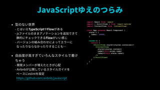 JavaScript椨ΤĤ
? ͤΤʤ?
- ȤϤTypeScriptFlow?
- jsեΤޤޥΥƩ`׷ӤǤ?
Ĥ˥åǤFlowФ?
- Щ`νMߺϤ碌ˤäƥ`?
ʤäʤʤäꤹ뤳Ȥ⡭
? ɶȤߤƤʥǕ
㤦?
- _kЩ`Ȥ?
- Airbnb_Ƥ륹륬ɤ?
٩`eslintO?
https://github.com/airbnb/javascript
import React from 'react'
import { ScrollView } from 'react-native'
import ContentView from 'ContentView'
class App extends React.Component {
state = {
label: 10000,
}
render() {
return (
<ScrollView style={styles.container}>
<ContentView
style={styles.content}
name={this.props.name}
label={this.state.label}
/>
</ScrollView>
)
}
}
 