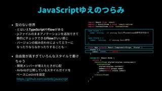 JavaScript椨ΤĤ
? ͤΤʤ?
- ȤϤTypeScriptFlow?
- jsեΤޤޥΥƩ`׷ӤǤ?
Ĥ˥åǤFlowФ?
- Щ`νMߺϤ碌ˤäƥ`?
ʤäʤʤäꤹ뤳Ȥ⡭
? ɶȤߤƤʥǕ
㤦?
- _kЩ`Ȥ?
- Airbnb_Ƥ륹륬ɤ?
٩`eslintO?
https://github.com/airbnb/javascript
import React from 'react'
import { ScrollView } from 'react-native'
import ContentView from 'ContentView'
type Props = {
name: string, // stringnullundefinedSɤʤ
};
type State = {
label: ?string, // stringnullSɣ
};
class App extends React.Component<Props, State> {
state = {
label: 10000, // ERROR!!
}
render(): React.Node {
return (
<ScrollView style={styles.container}>
<ContentView
style={styles.content}
name={this.props.name}
label={this.state.label}
/>
</ScrollView>
)
}
}
 