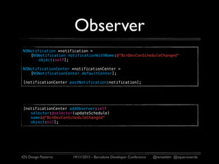 Observer
 NSNotification *notification =
    [NSNotification notificationWithName:@"BcnDevConScheduleChanged"
        object:self];

 NSNotificationCenter *notificationCenter =
    [NSNotificationCenter defaultCenter];

 [notificationCenter postNotification:notification];




 [notificationCenter addObserver:self
    selector:@selector(updateSchedule)
    name:@"BcnDevConScheduleChanged"
    object:nil];




iOS Design Patterns   19/11/2011 - Barcelona Developer Conference   @ismaeldm @aquarioverde
 