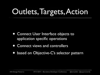 Outlets, Targets, Action

   • Connect User Interface objects to
         application speciﬁc operations
   • Connect views and controllers
   • based on Objective-C’s selector pattern

iOS Design Patterns   19/11/2011 - Barcelona Developer Conference   @ismaeldm @aquarioverde
 