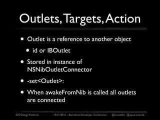 Outlets, Targets, Action
   • Outlet is a reference to another object
    • id or IBOutlet
   • Stored in instance of
         NSNibOutletConnector
   • -set<Outlet>:
   • When awakeFromNib is called all outlets
         are connected

iOS Design Patterns   19/11/2011 - Barcelona Developer Conference   @ismaeldm @aquarioverde
 