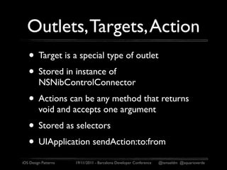 Outlets, Targets, Action
   • Target is a special type of outlet
   • Stored in instance of
         NSNibControlConnector
   • Actions can be any method that returns
         void and accepts one argument
   • Stored as selectors
   • UIApplication sendAction:to:from
iOS Design Patterns   19/11/2011 - Barcelona Developer Conference   @ismaeldm @aquarioverde
 