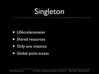 Singleton

   • UIAccelerometer
   • Shared resources
   • Only one instance
   • Global point access

iOS Design Patterns   19/11/2011 - Barcelona Developer Conference   @ismaeldm @aquarioverde
 