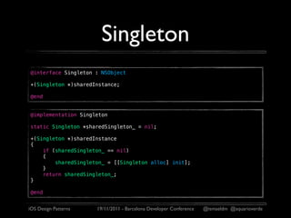 Singleton
@interface Singleton : NSObject

+(Singleton *)sharedInstance;

@end


@implementation Singleton

static Singleton *sharedSingleton_ = nil;

+(Singleton *)sharedInstance
{
    if (sharedSingleton_ == nil)
    {
        sharedSingleton_ = [[Singleton alloc] init];
    }
    return sharedSingleton_;
}

@end


iOS Design Patterns   19/11/2011 - Barcelona Developer Conference   @ismaeldm @aquarioverde
 
