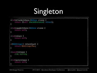 Singleton
 +(id)allocWithZone:(NSZone *)zone {
     return [[self sharedInstance] retain];
 }

 -(id)copyWithZone:(NSZone *)zone {
     return self;
 }

 -(id)retain {
     return self;
 }

 -(NSUInteger) retainCount {
     return NSUIntegerMax;
 }

 -(void)release {
     //do nothing
 }

 -(id)autorelease {
     return self;
 }


iOS Design Patterns   19/11/2011 - Barcelona Developer Conference   @ismaeldm @aquarioverde
 