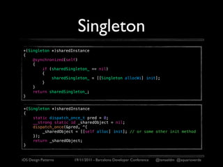 Singleton
+(Singleton *)sharedInstance
{
    @synchronized(self)
    {
        if (sharedSingleton_ == nil)
        {
            sharedSingleton_ = [[Singleton allocWi] init];
        }
    }
    return sharedSingleton_;
}


 +(Singleton *)sharedInstance
 {
     static dispatch_once_t pred = 0;
     __strong static id _sharedObject = nil;
     dispatch_once(&pred, ^{
         _sharedObject = [[self alloc] init]; // or some other init method
     });
     return _sharedObject;
 }


iOS Design Patterns   19/11/2011 - Barcelona Developer Conference   @ismaeldm @aquarioverde
 