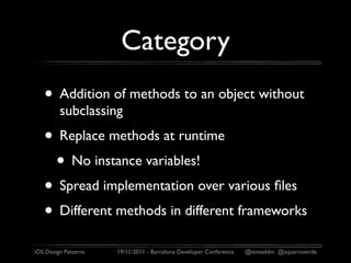Category
   • Addition of methods to an object without
         subclassing
   • Replace methods at runtime
    • No instance variables!
   • Spread implementation over various ﬁles
   • Different methods in different frameworks
iOS Design Patterns   19/11/2011 - Barcelona Developer Conference   @ismaeldm @aquarioverde
 