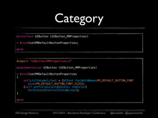 Category
@interface UIButton (UIButton_PMProperties)

- (void)setPMDefaultButtonProperties;

@end



 #import "UIButton+PMProperties.h"

 @implementation UIButton (UIButton_PMProperties)

 - (void)setPMDefaultButtonProperties
 {
     self.titleLabel.font = [UIFont fontWithName:PM_DEFAULT_BUTTON_FONT
        size:PM_DEFAULT_BUTTON_FONT_SIZE];
     [self setTitleColor:[UIColor redColor]
        forState:UIControlStateNormal];
 }

 @end



iOS Design Patterns   19/11/2011 - Barcelona Developer Conference   @ismaeldm @aquarioverde
 