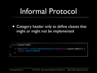 Informal Protocol
   • Category header only to deﬁne classes that
         might or might not be implemented


 - (void)awakeFromNib
 {
     if ([UIControl instancesRespondToSelector:@selector(awakeFromNib)]) {
         [super awakeFromNib];
     }
 }




iOS Design Patterns   19/11/2011 - Barcelona Developer Conference   @ismaeldm @aquarioverde
 