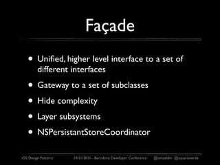 Façade
   • Uniﬁed, higher level interface to a set of
         different interfaces
   • Gateway to a set of subclasses
   • Hide complexity
   • Layer subsystems
   • NSPersistantStoreCoordinator
iOS Design Patterns   19/11/2011 - Barcelona Developer Conference   @ismaeldm @aquarioverde
 
