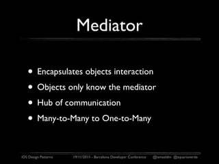 Mediator

   • Encapsulates objects interaction
   • Objects only know the mediator
   • Hub of communication
   • Many-to-Many to One-to-Many

iOS Design Patterns   19/11/2011 - Barcelona Developer Conference   @ismaeldm @aquarioverde
 