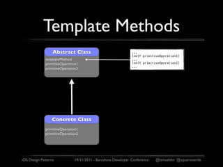 Template Methods
                  Abstract Class                               ...
                                                               [self primitiveOperation1]
              templateMethod                                   ...
              primitiveOperation1                              [self primitiveOperation2]
                                                               ...
              primitiveOperation2




                 Concrete Class
              primitiveOperation1
              primitiveOperation2




iOS Design Patterns           19/11/2011 - Barcelona Developer Conference   @ismaeldm @aquarioverde
 