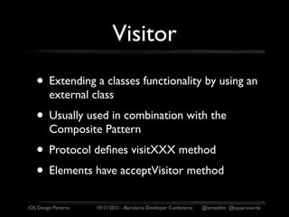 Visitor
   • Extending a classes functionality by using an
         external class
   • Usually used in combination with the
         Composite Pattern
   • Protocol deﬁnes visitXXX method
   • Elements have acceptVisitor method
iOS Design Patterns   19/11/2011 - Barcelona Developer Conference   @ismaeldm @aquarioverde
 