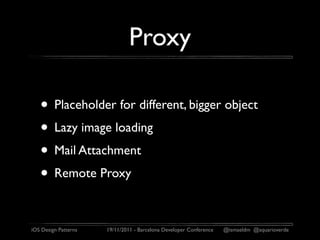 Proxy

   • Placeholder for different, bigger object
   • Lazy image loading
   • Mail Attachment
   • Remote Proxy

iOS Design Patterns   19/11/2011 - Barcelona Developer Conference   @ismaeldm @aquarioverde
 