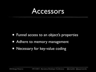 Accessors

   • Funnel access to an object’s properties
   • Adhere to memory management
   • Necessary for key-value coding

iOS Design Patterns   19/11/2011 - Barcelona Developer Conference   @ismaeldm @aquarioverde
 