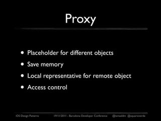Proxy

   • Placeholder for different objects
   • Save memory
   • Local representative for remote object
   • Access control

iOS Design Patterns   19/11/2011 - Barcelona Developer Conference   @ismaeldm @aquarioverde
 