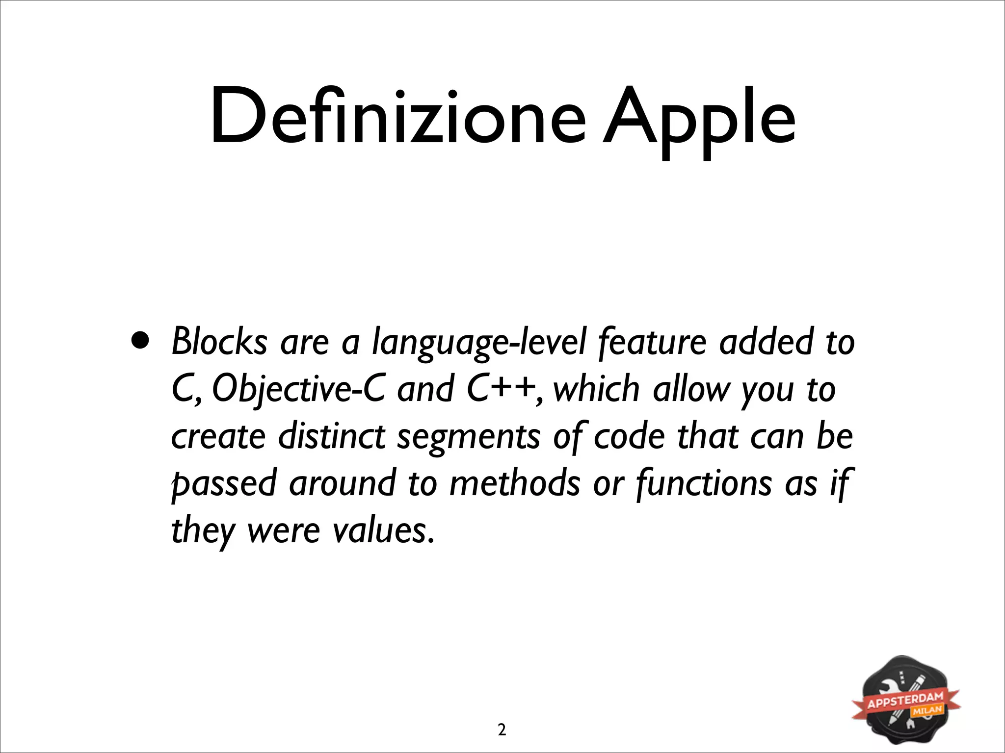 Deﬁnizione Apple
• Blocks are a language-level feature added to
C, Objective-C and C++, which allow you to
create distinct segments of code that can be
passed around to methods or functions as if
they were values.
2
 