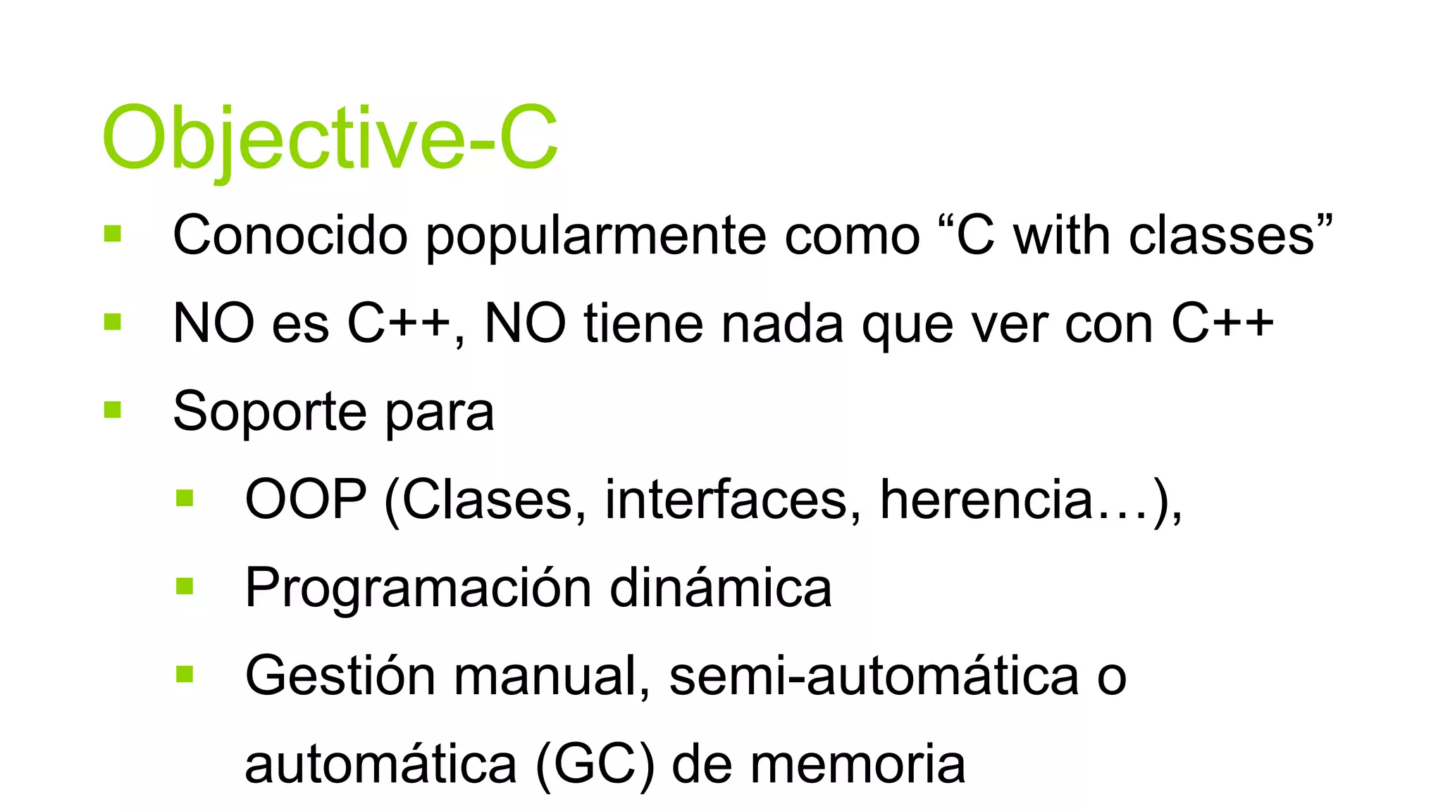 Objective-C
 Conocido popularmente como “C with classes”
 NO es C++, NO tiene nada que ver con C++
 Soporte para
   OOP (Clases, interfaces, herencia…),
   Programación dinámica
   Gestión manual, semi-automática o
     automática (GC) de memoria
 
