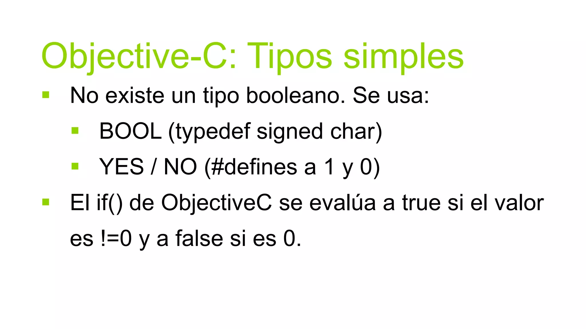 Objective-C: Tipos simples
 No existe un tipo booleano. Se usa:
    BOOL (typedef signed char)
    YES / NO (#defines a 1 y 0)
 El if() de ObjectiveC se evalúa a true si el valor
   es !=0 y a false si es 0.
 