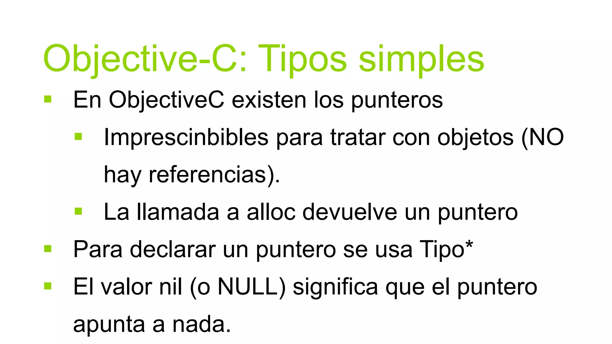 Objective-C: Tipos simples
 En ObjectiveC existen los punteros
   Imprescinbibles para tratar con objetos (NO
     hay referencias).
   La llamada a alloc devuelve un puntero
 Para declarar un puntero se usa Tipo*
 El valor nil (o NULL) significa que el puntero
  apunta a nada.
 