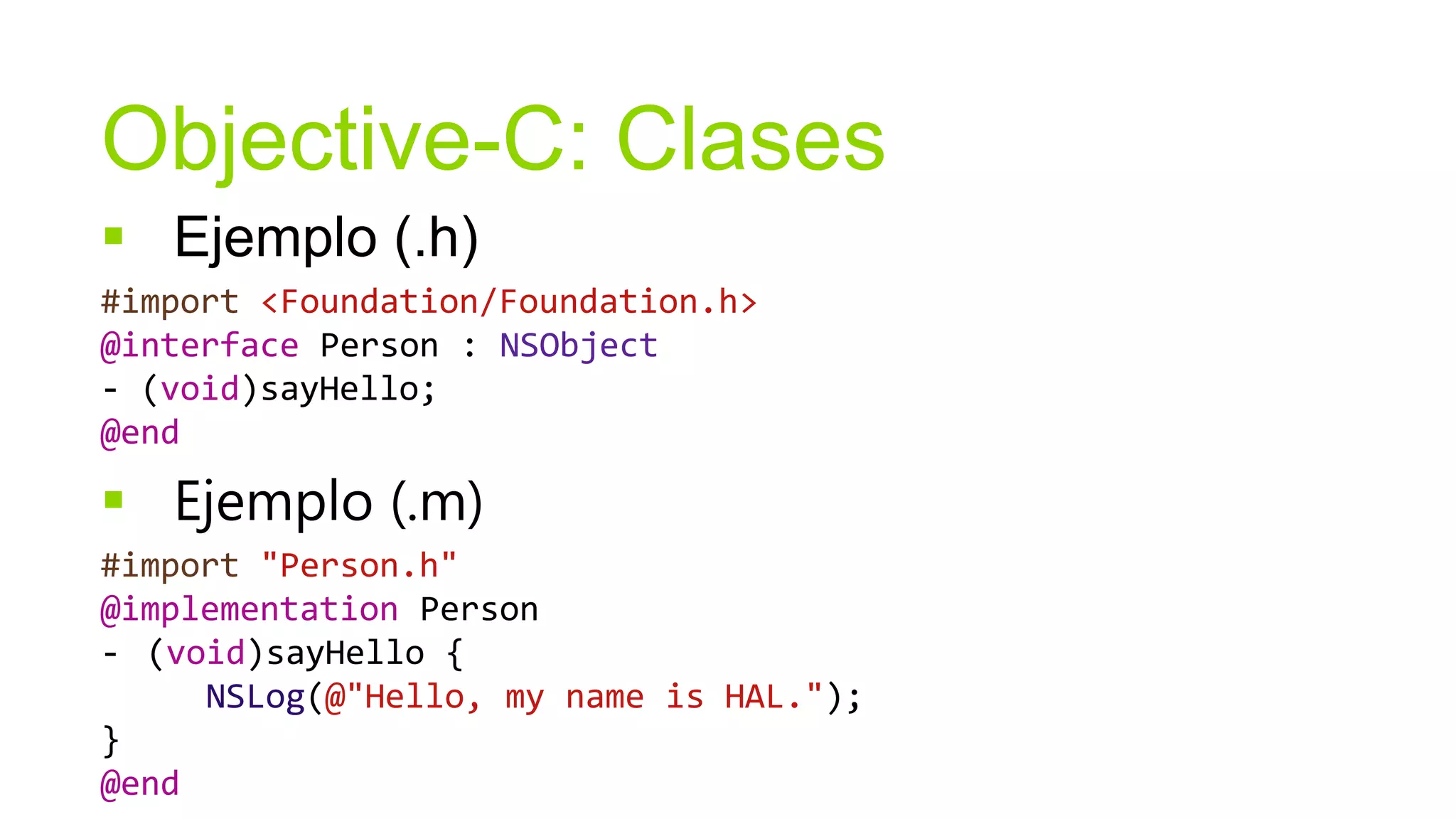 Objective-C: Clases
 Ejemplo (.h)
#import <Foundation/Foundation.h>
@interface Person : NSObject
- (void)sayHello;
@end

 Ejemplo (.m)
#import "Person.h"
@implementation Person
- (void)sayHello {
     NSLog(@"Hello, my name is HAL.");
}
@end
 