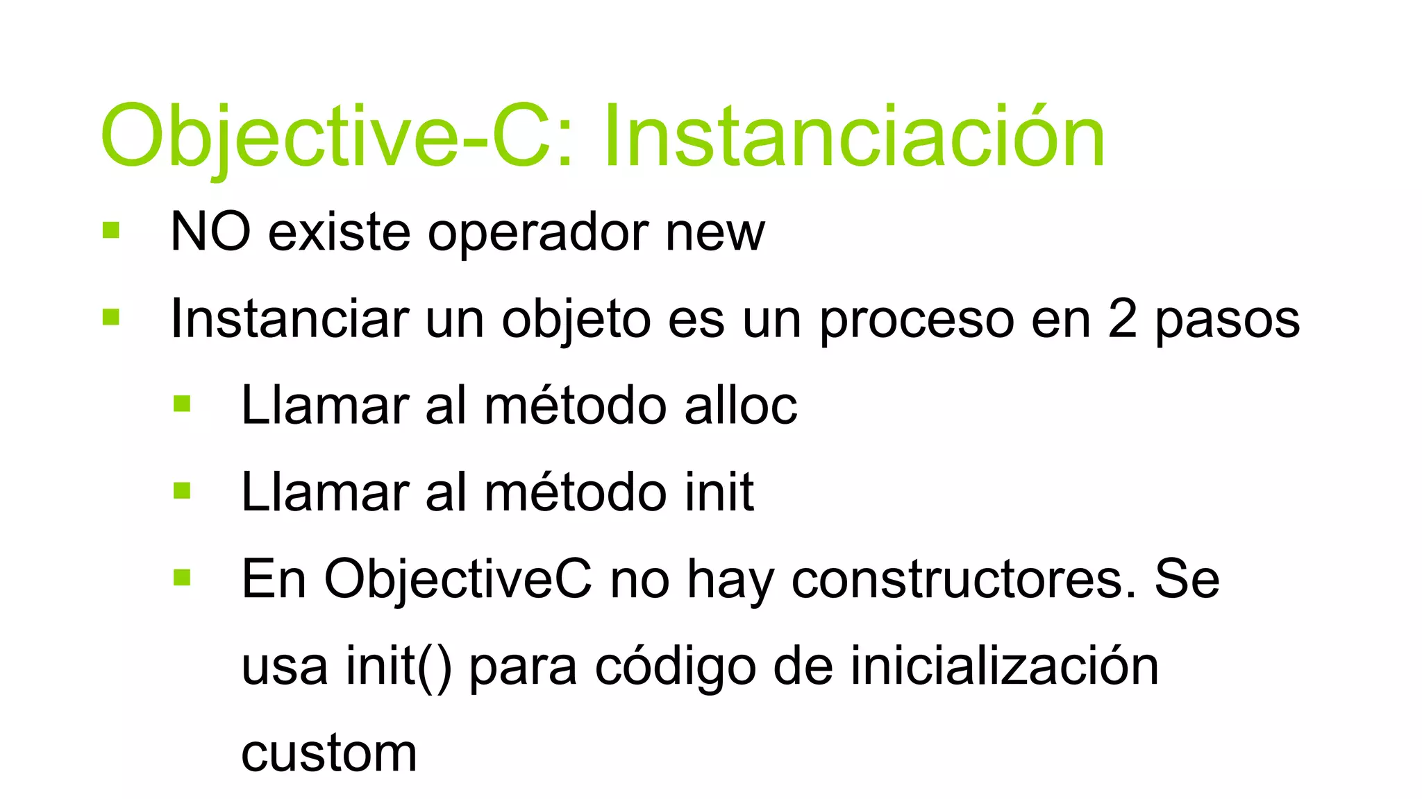 Objective-C: Instanciación
 NO existe operador new
 Instanciar un objeto es un proceso en 2 pasos
   Llamar al método alloc
   Llamar al método init
   En ObjectiveC no hay constructores. Se
     usa init() para código de inicialización
     custom
 