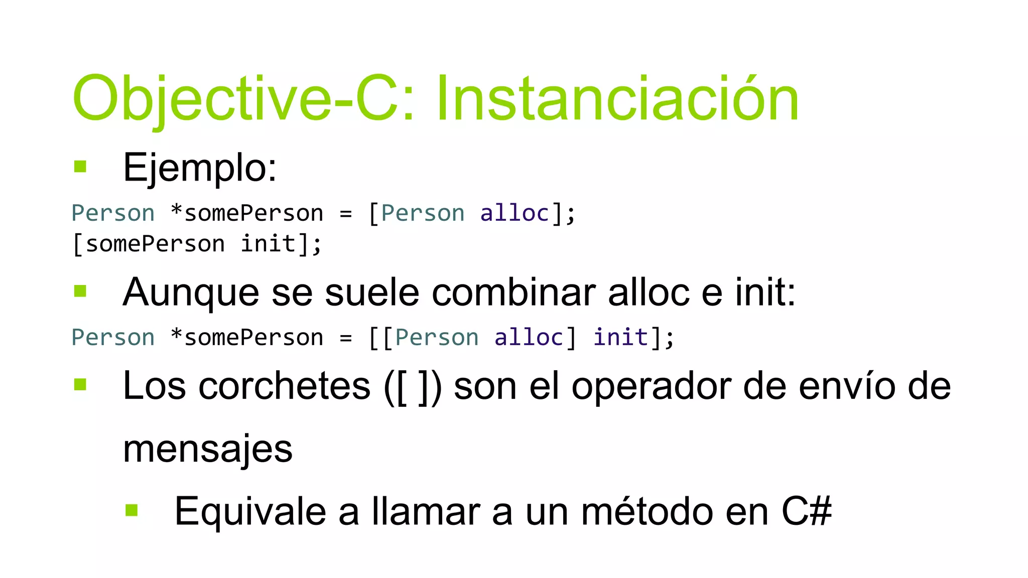 Objective-C: Instanciación
 Ejemplo:
Person *somePerson = [Person alloc];
[somePerson init];

 Aunque se suele combinar alloc e init:
Person *somePerson = [[Person alloc] init];

 Los corchetes ([ ]) son el operador de envío de
   mensajes
    Equivale a llamar a un método en C#
 