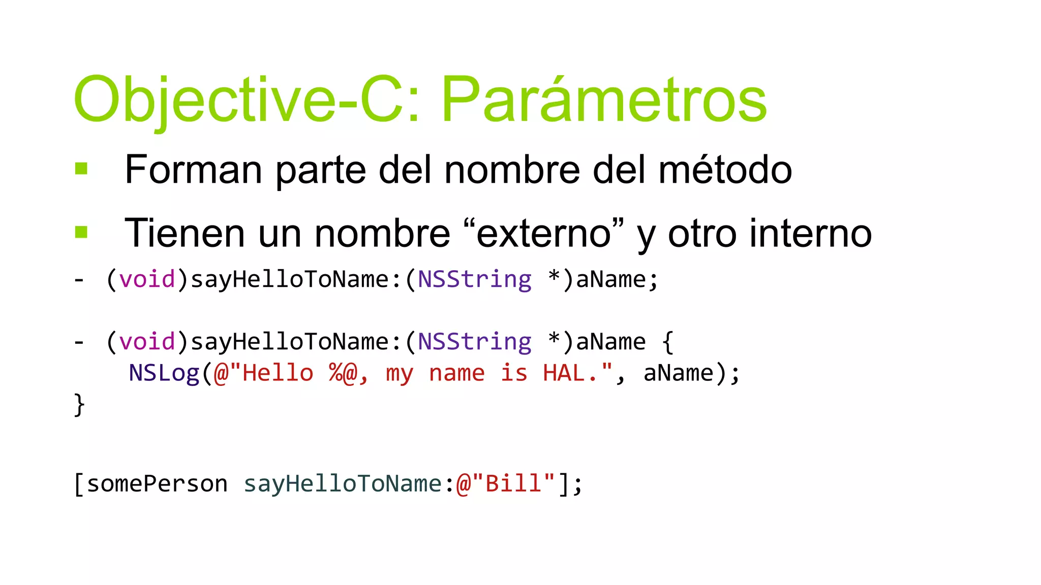 Objective-C: Parámetros
 Forman parte del nombre del método
 Tienen un nombre “externo” y otro interno
- (void)sayHelloToName:(NSString *)aName;

- (void)sayHelloToName:(NSString *)aName {
    NSLog(@"Hello %@, my name is HAL.", aName);
}


[somePerson sayHelloToName:@"Bill"];
 
