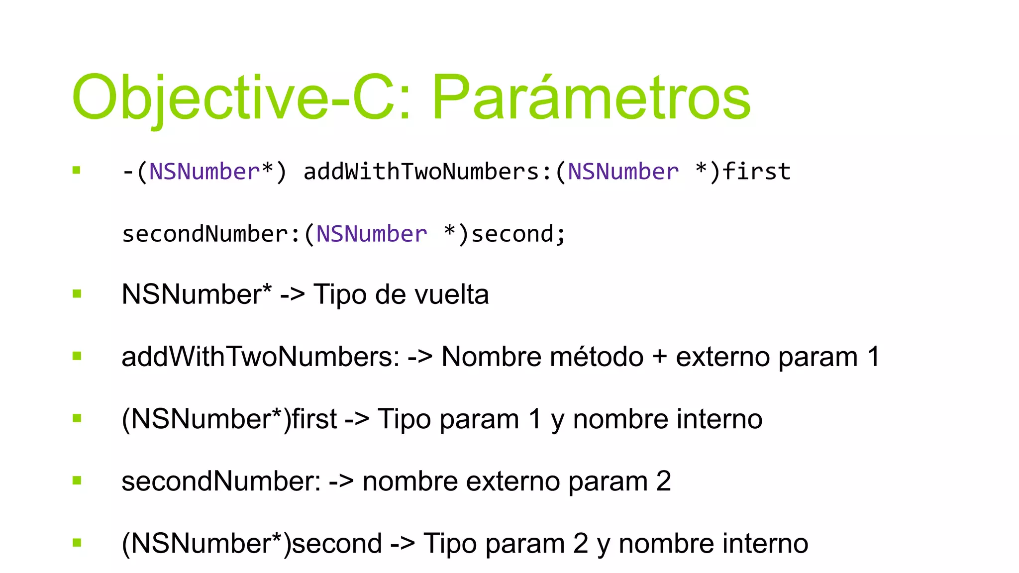 Objective-C: Parámetros
   -(NSNumber*) addWithTwoNumbers:(NSNumber *)first

    secondNumber:(NSNumber *)second;

   NSNumber* -> Tipo de vuelta

   addWithTwoNumbers: -> Nombre método + externo param 1

   (NSNumber*)first -> Tipo param 1 y nombre interno

   secondNumber: -> nombre externo param 2

   (NSNumber*)second -> Tipo param 2 y nombre interno
 