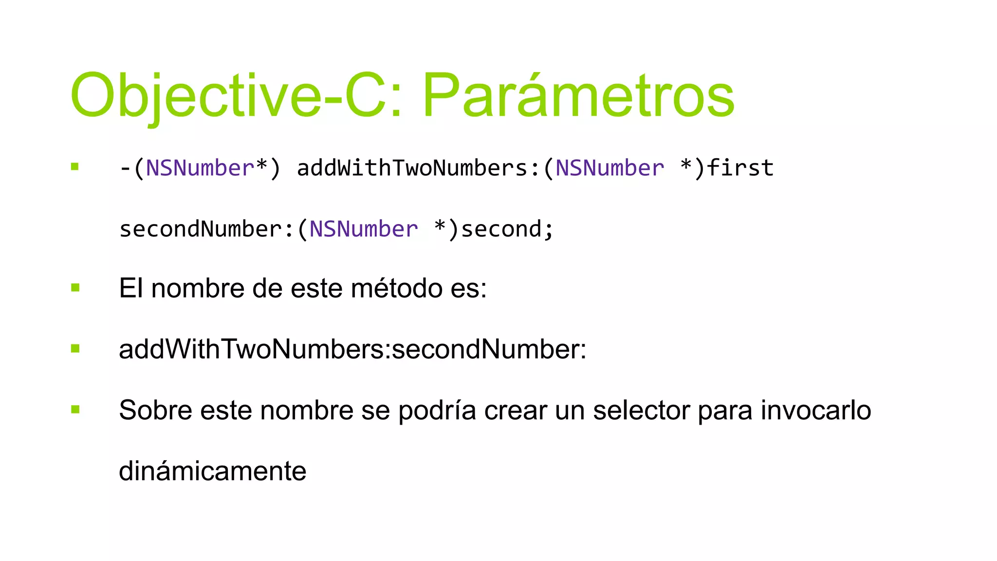 Objective-C: Parámetros
   -(NSNumber*) addWithTwoNumbers:(NSNumber *)first

    secondNumber:(NSNumber *)second;

   El nombre de este método es:

   addWithTwoNumbers:secondNumber:

   Sobre este nombre se podría crear un selector para invocarlo

    dinámicamente
 
