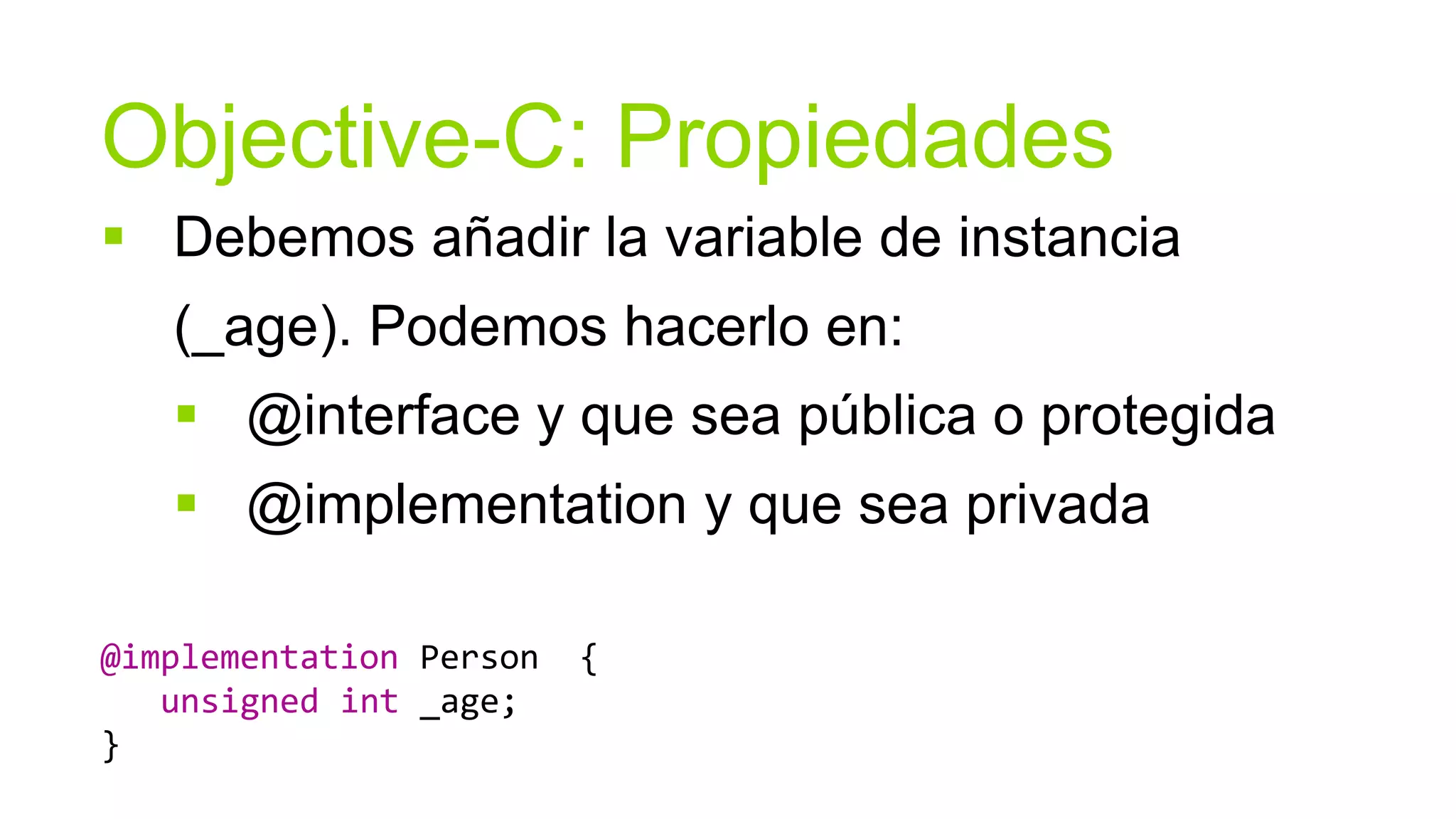 Objective-C: Propiedades
 Debemos añadir la variable de instancia
   (_age). Podemos hacerlo en:
    @interface y que sea pública o protegida
    @implementation y que sea privada

@implementation Person   {
   unsigned int _age;
}
 