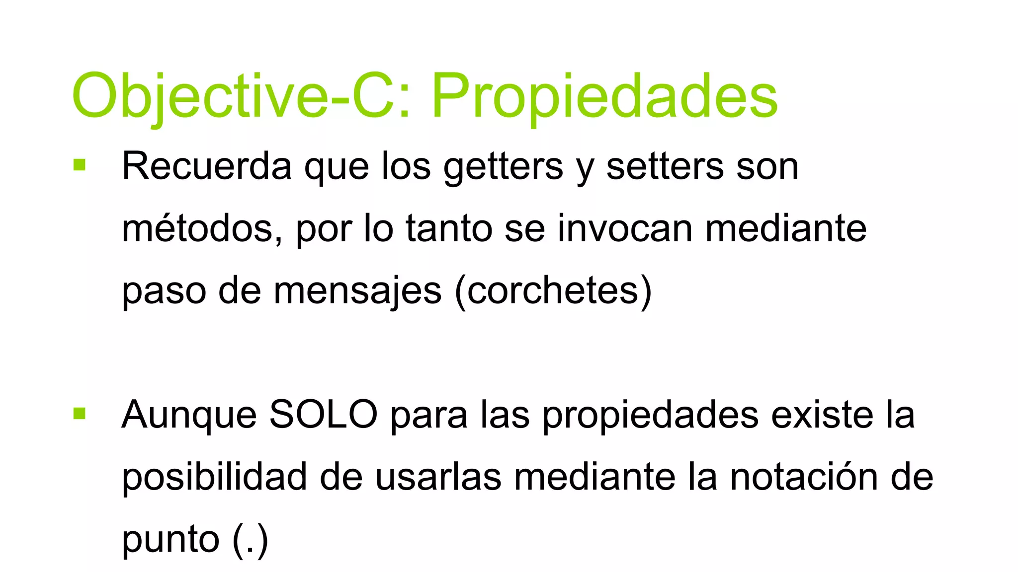 Objective-C: Propiedades
 Recuerda que los getters y setters son
  métodos, por lo tanto se invocan mediante
  paso de mensajes (corchetes)


 Aunque SOLO para las propiedades existe la
  posibilidad de usarlas mediante la notación de
  punto (.)
 