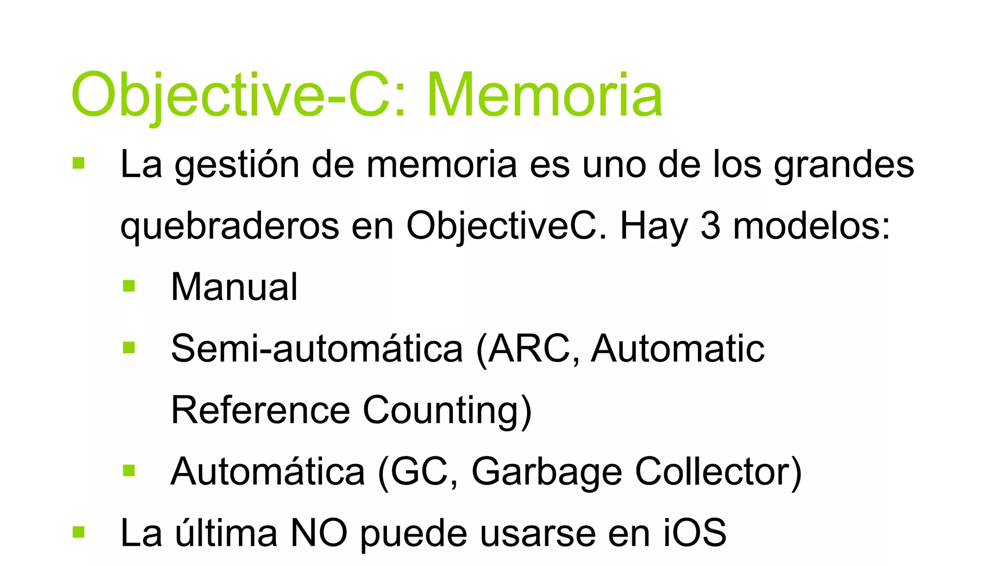 Objective-C: Memoria
 La gestión de memoria es uno de los grandes
  quebraderos en ObjectiveC. Hay 3 modelos:
   Manual
   Semi-automática (ARC, Automatic
     Reference Counting)
   Automática (GC, Garbage Collector)
 La última NO puede usarse en iOS
 