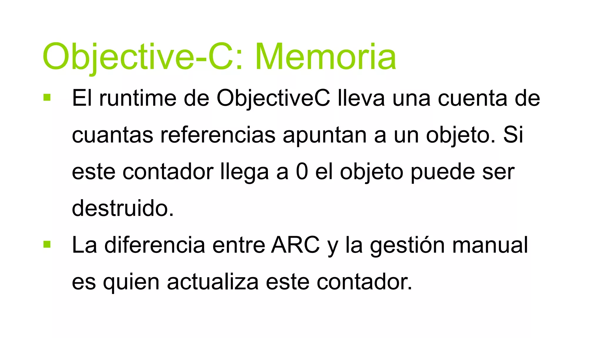 Objective-C: Memoria
 El runtime de ObjectiveC lleva una cuenta de
  cuantas referencias apuntan a un objeto. Si
  este contador llega a 0 el objeto puede ser
  destruido.
 La diferencia entre ARC y la gestión manual
  es quien actualiza este contador.
 