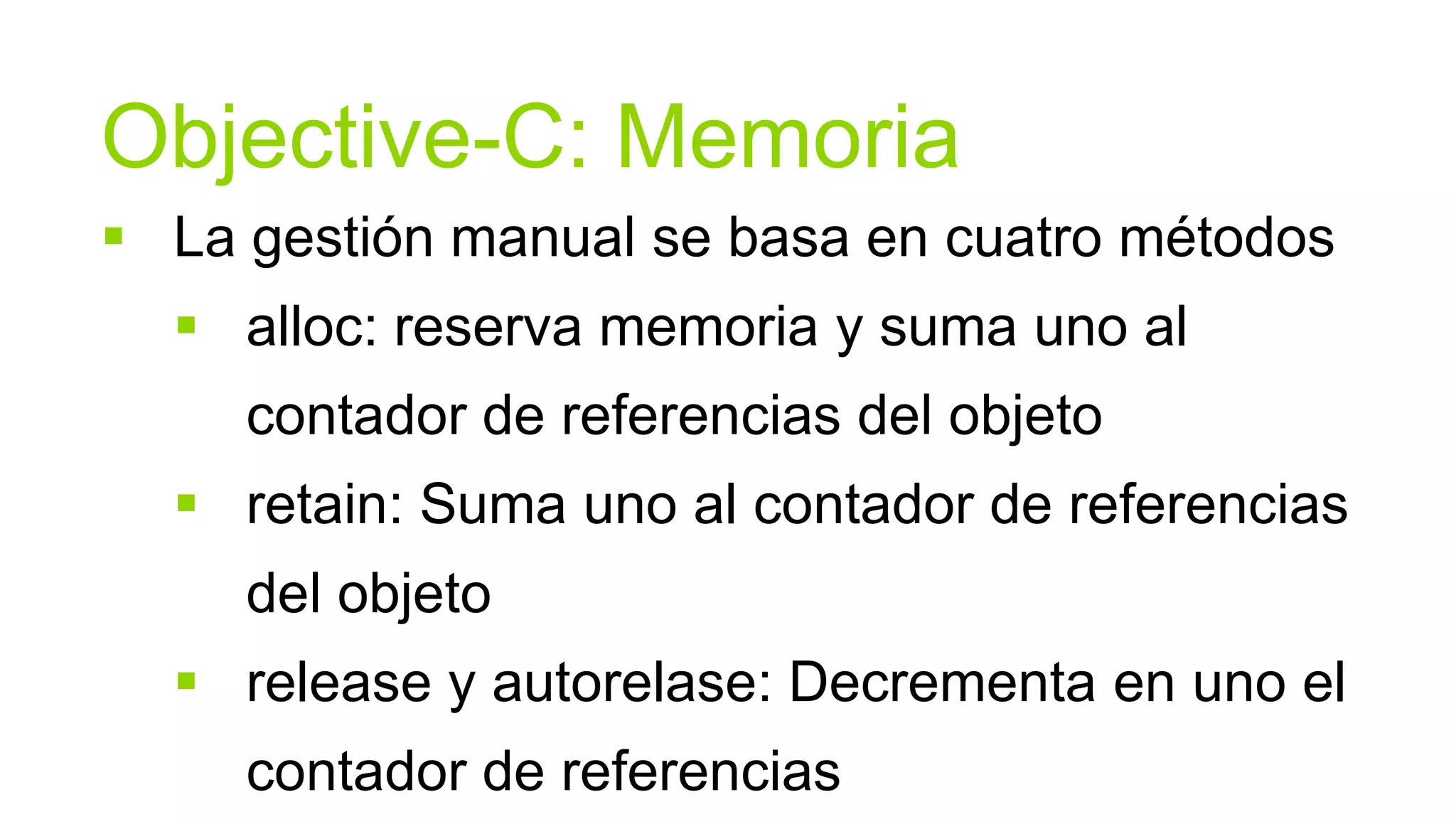 Objective-C: Memoria
 La gestión manual se basa en cuatro métodos
   alloc: reserva memoria y suma uno al
     contador de referencias del objeto
   retain: Suma uno al contador de referencias
     del objeto
   release y autorelase: Decrementa en uno el
     contador de referencias
 