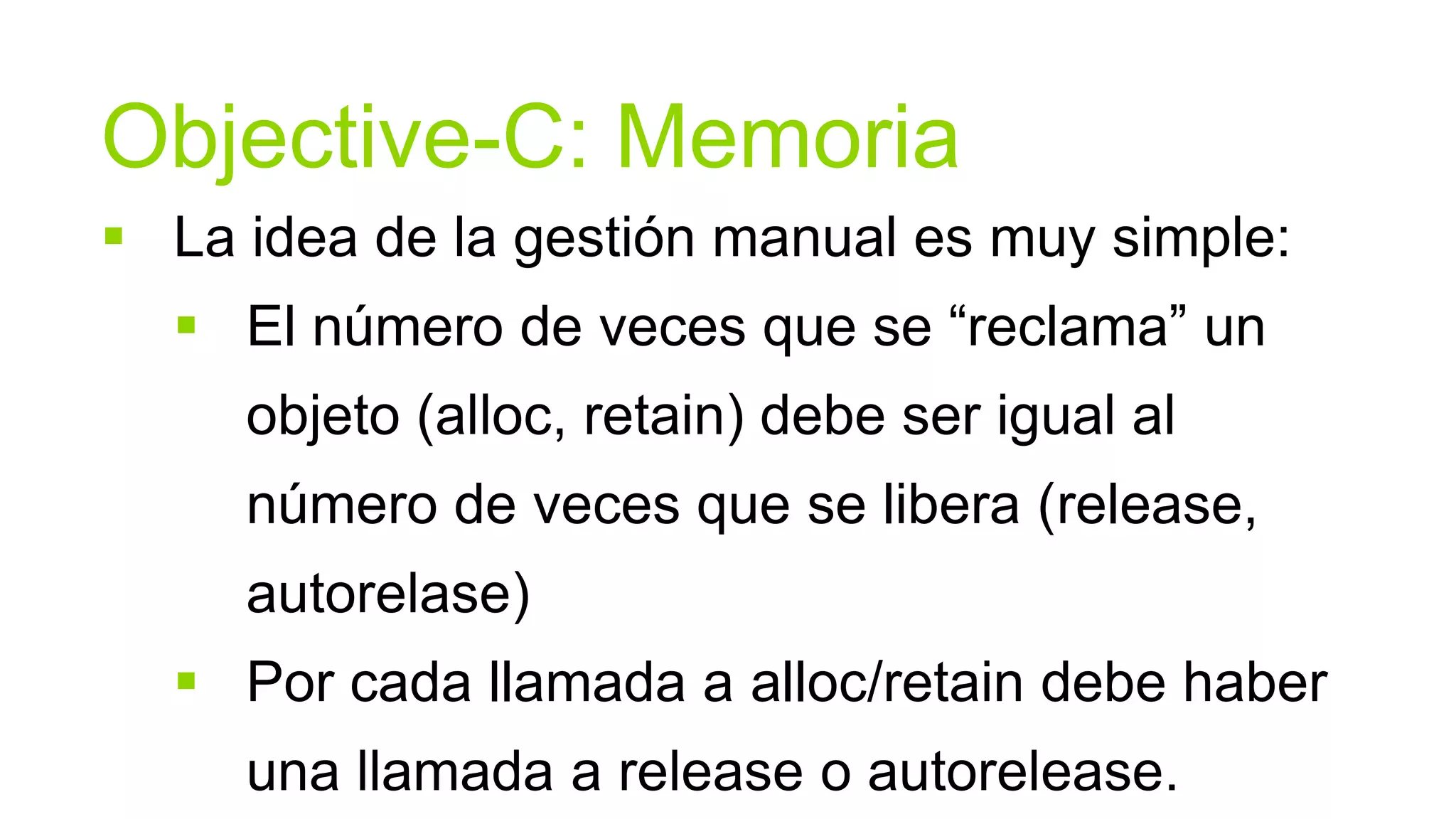 Objective-C: Memoria
 La idea de la gestión manual es muy simple:
   El número de veces que se “reclama” un
     objeto (alloc, retain) debe ser igual al
     número de veces que se libera (release,
     autorelase)
   Por cada llamada a alloc/retain debe haber
     una llamada a release o autorelease.
 