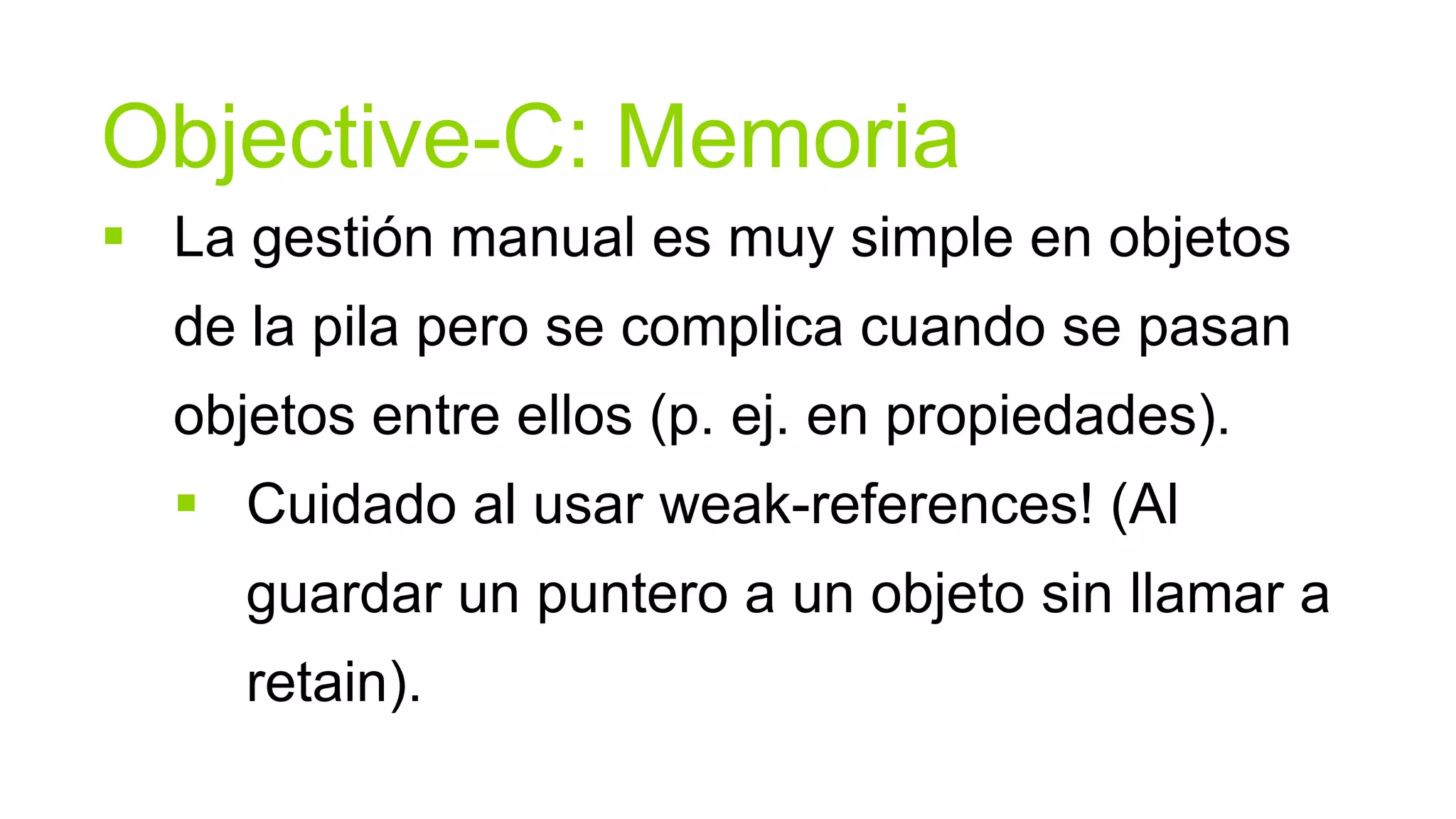 Objective-C: Memoria
 La gestión manual es muy simple en objetos
  de la pila pero se complica cuando se pasan
  objetos entre ellos (p. ej. en propiedades).
   Cuidado al usar weak-references! (Al
     guardar un puntero a un objeto sin llamar a
     retain).
 