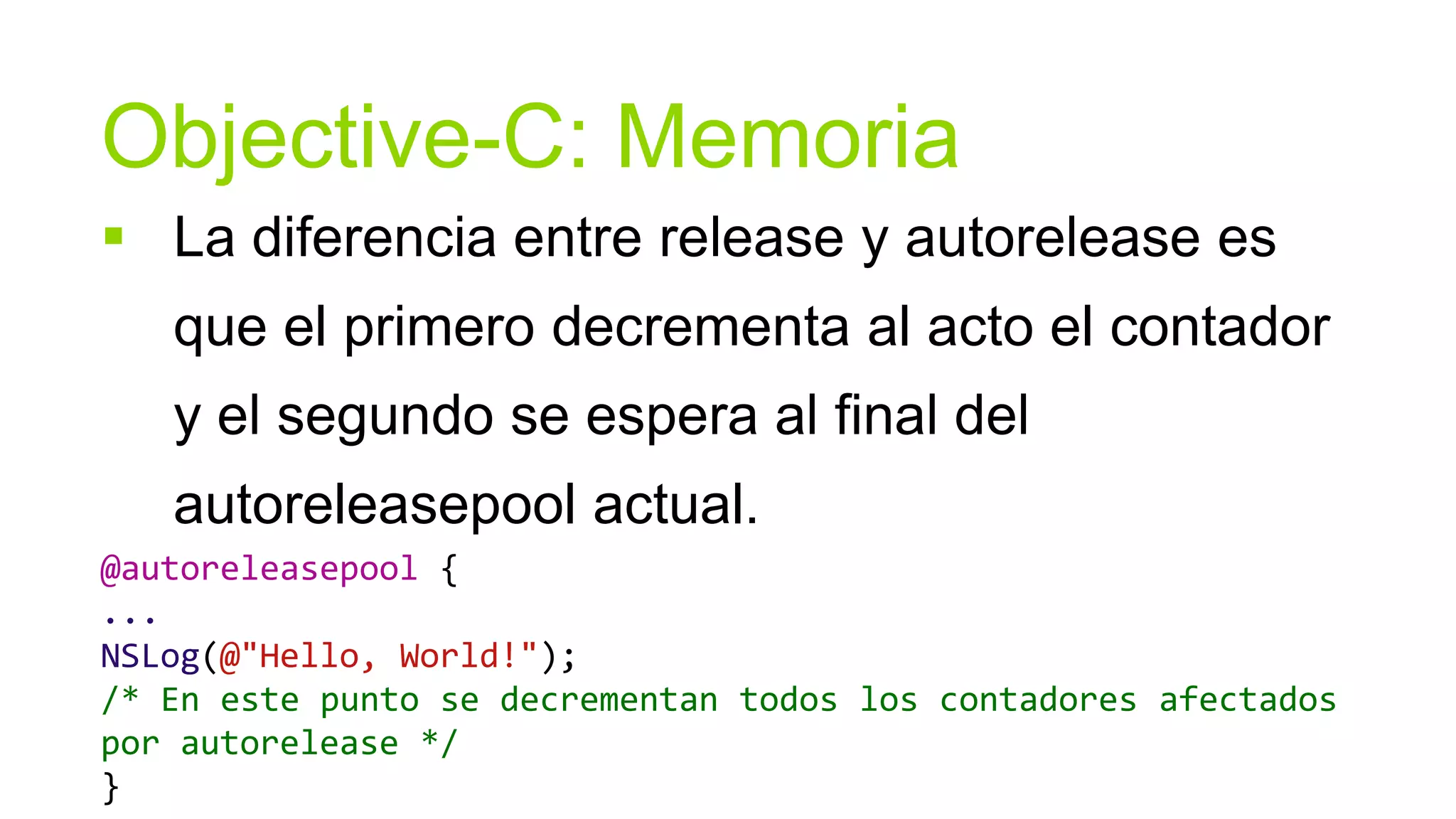 Objective-C: Memoria
 La diferencia entre release y autorelease es
   que el primero decrementa al acto el contador
   y el segundo se espera al final del
   autoreleasepool actual.
@autoreleasepool {
...
NSLog(@"Hello, World!");
/* En este punto se decrementan todos los contadores afectados
por autorelease */
}
 