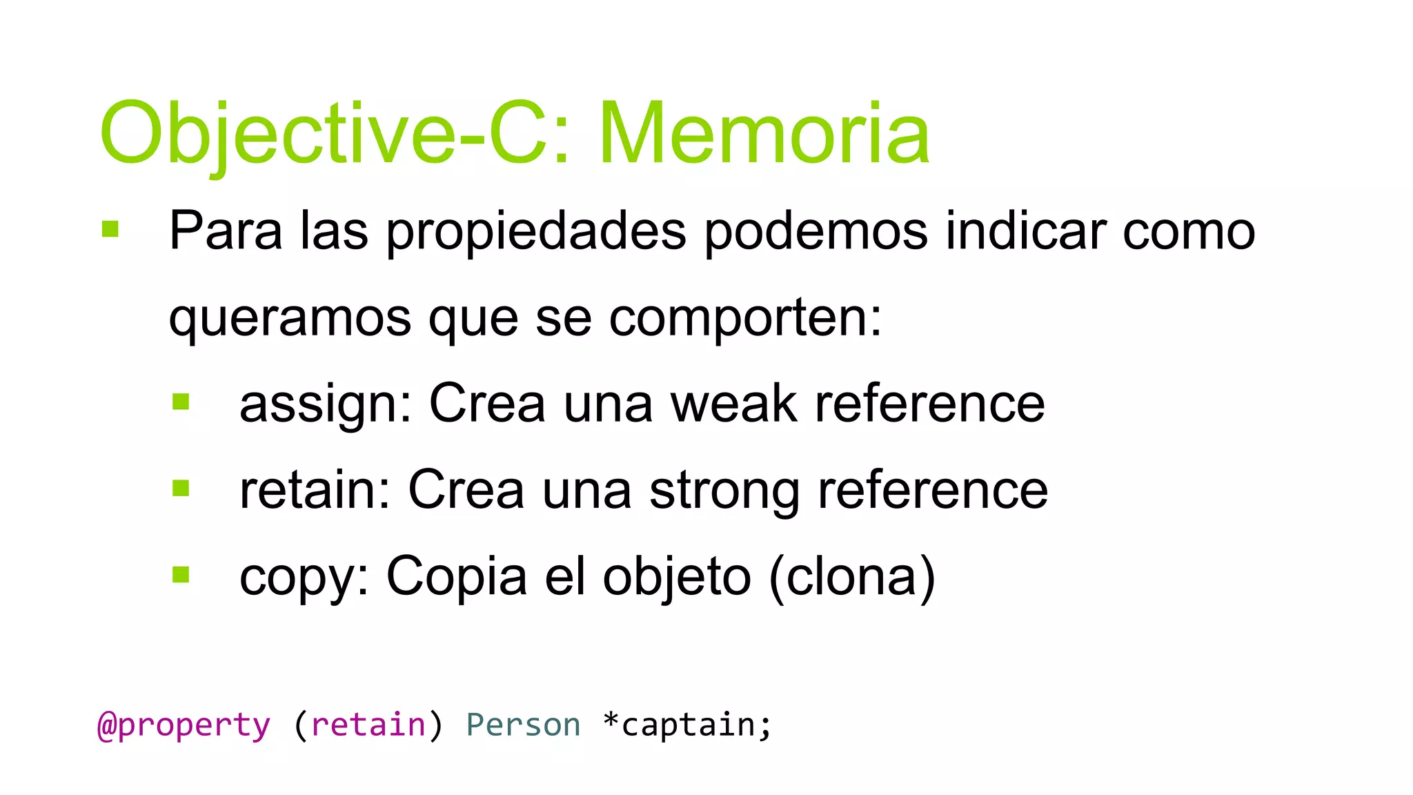 Objective-C: Memoria
 Para las propiedades podemos indicar como
   queramos que se comporten:
    assign: Crea una weak reference
    retain: Crea una strong reference
    copy: Copia el objeto (clona)

@property (retain) Person *captain;
 