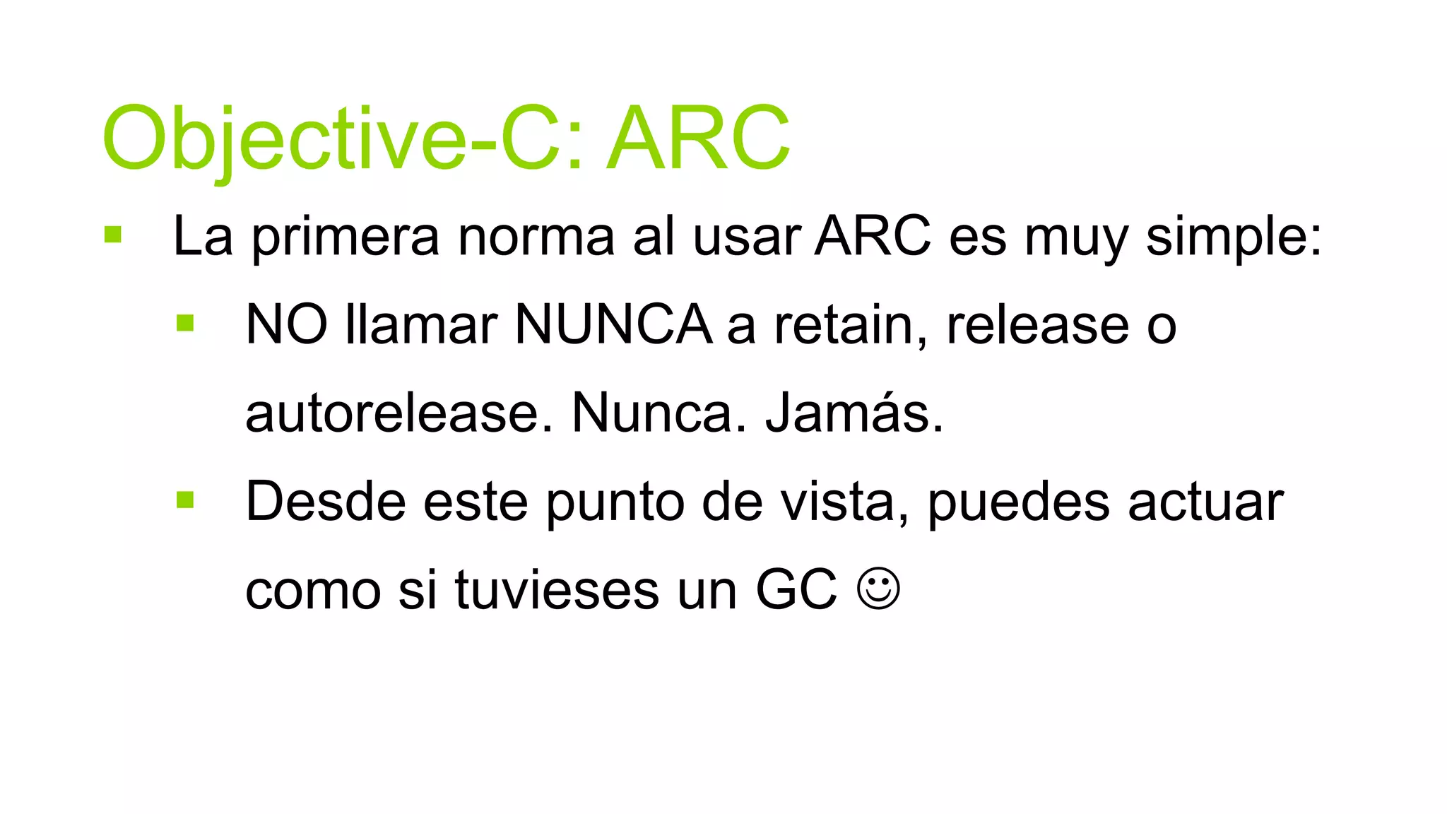 Objective-C: ARC
 La primera norma al usar ARC es muy simple:
   NO llamar NUNCA a retain, release o
     autorelease. Nunca. Jamás.
   Desde este punto de vista, puedes actuar
     como si tuvieses un GC 
 