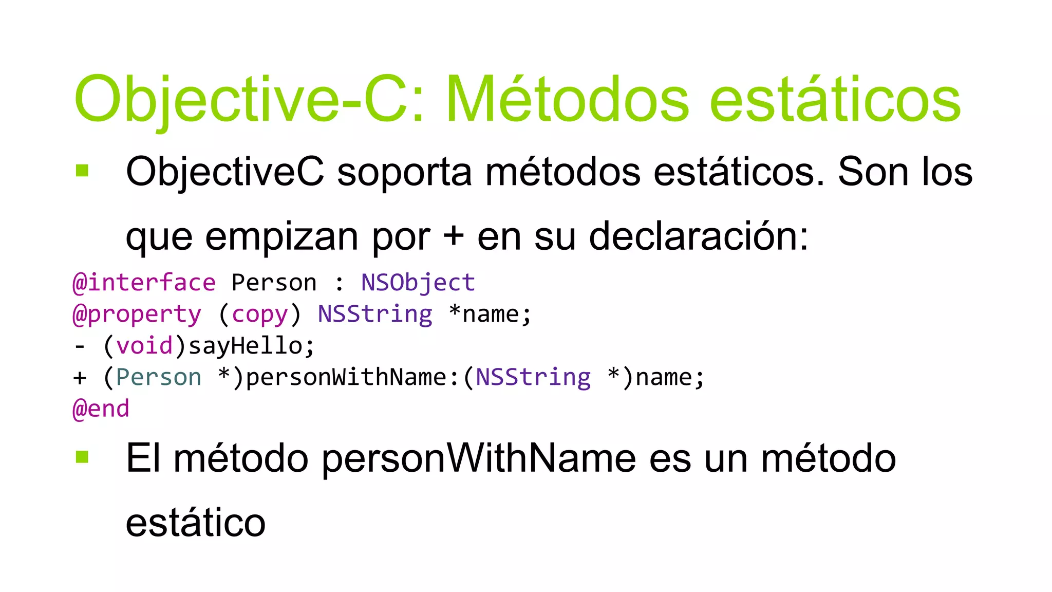 Objective-C: Métodos estáticos
 ObjectiveC soporta métodos estáticos. Son los
   que empizan por + en su declaración:
@interface Person : NSObject
@property (copy) NSString *name;
- (void)sayHello;
+ (Person *)personWithName:(NSString *)name;
@end

 El método personWithName es un método
   estático
 