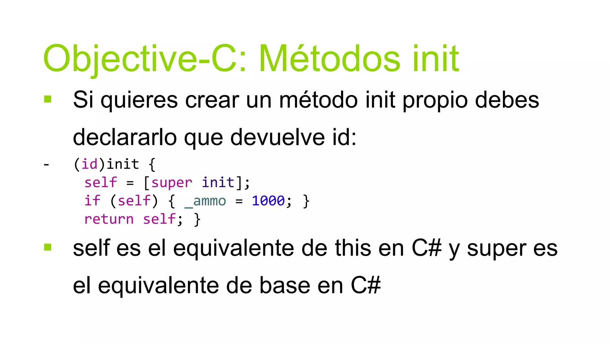 Objective-C: Métodos init
 Si quieres crear un método init propio debes
    declararlo que devuelve id:
-   (id)init {
     self = [super init];
     if (self) { _ammo = 1000; }
     return self; }

 self es el equivalente de this en C# y super es
    el equivalente de base en C#
 